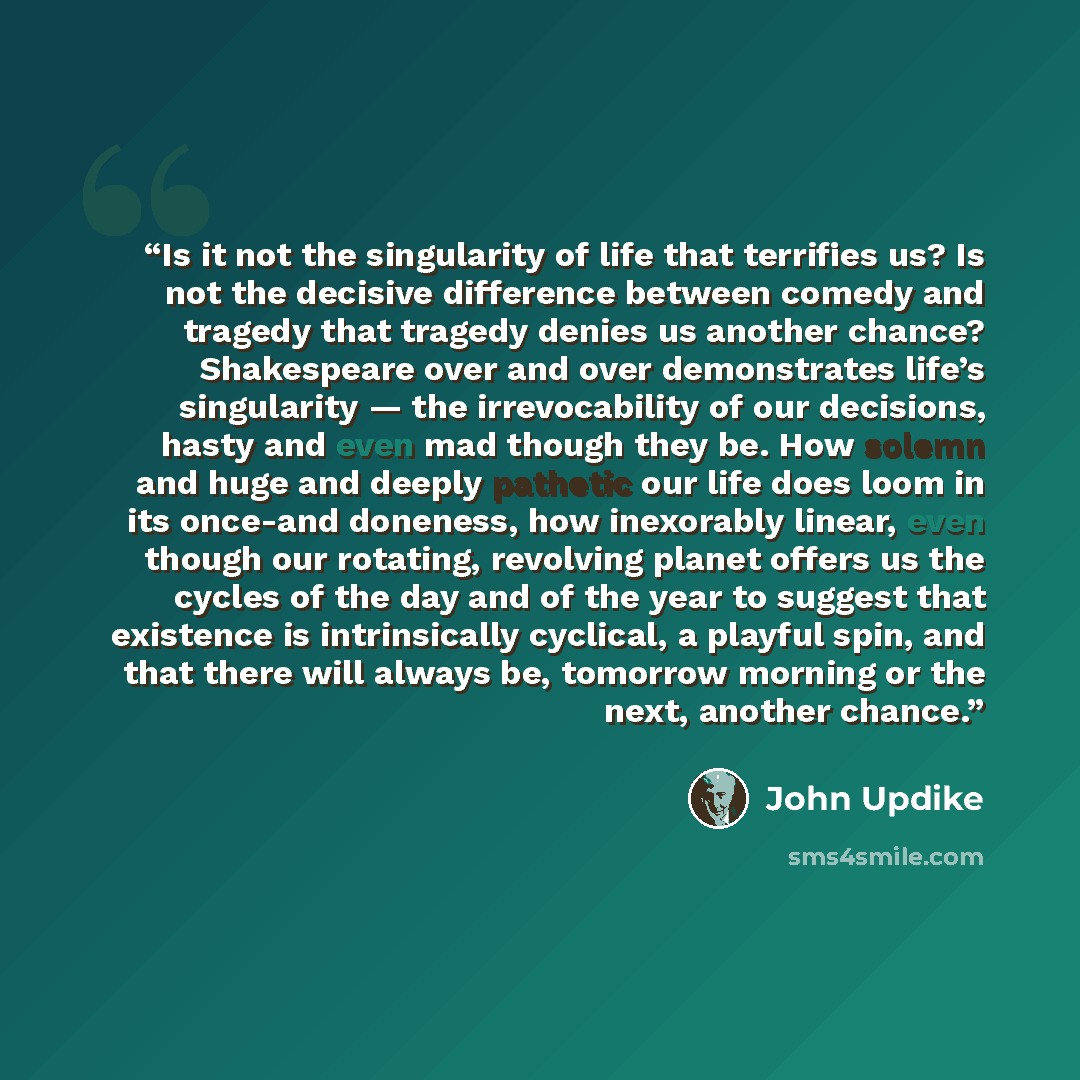 “Is it not the singularity of life that terrifies us? Is not the decisive difference between comedy and tragedy that tragedy denies us another chance? Shakespeare over and over demonstrates life’s singularity — the irrevocability of our decisions, hasty and even mad though they be. How solemn and…” quote by John Updike