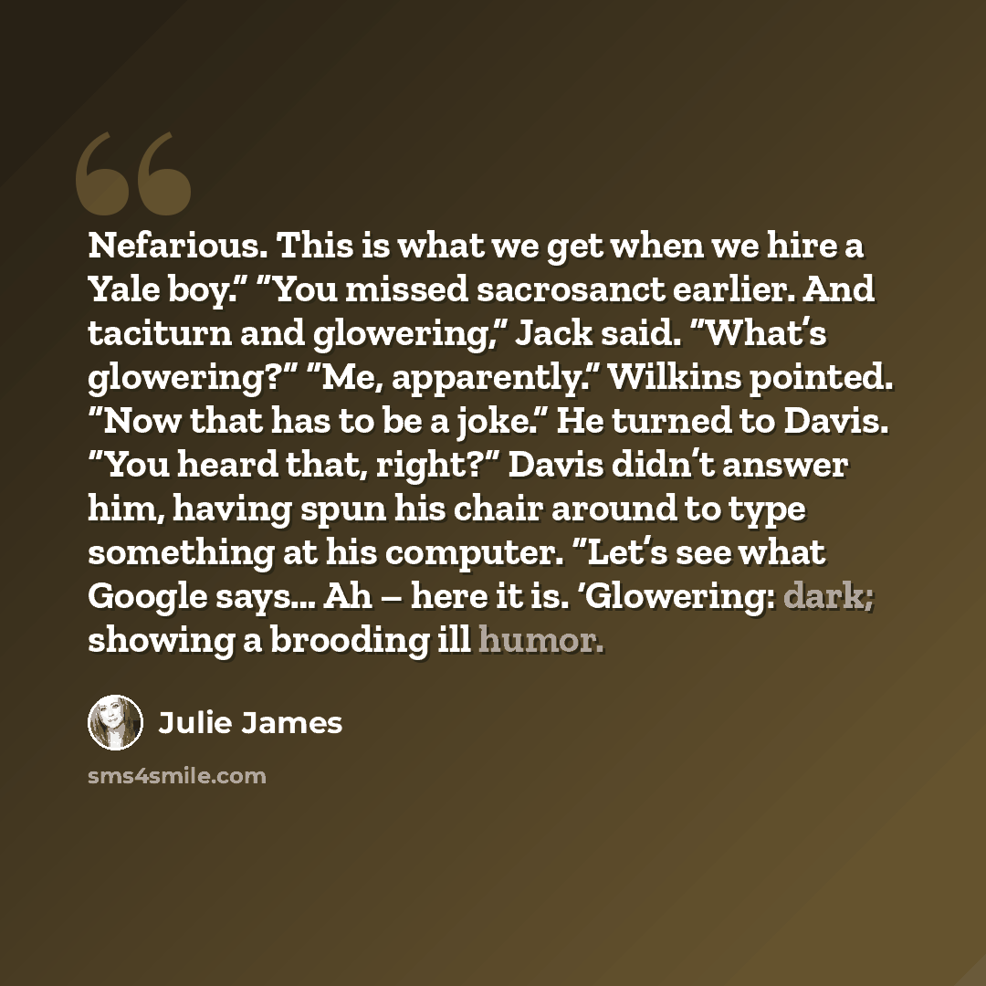 “Nefarious. This is what we get when we hire a Yale boy.” “You missed sacrosanct earlier. And taciturn and glowering,” Jack said. “What’s glowering?” “Me, apparently.” Wilkins pointed. “Now that has to be a joke.” He turned to Davis. “You heard that, right?” Davis didn’t answer him, having spun his…” quote by Julie James