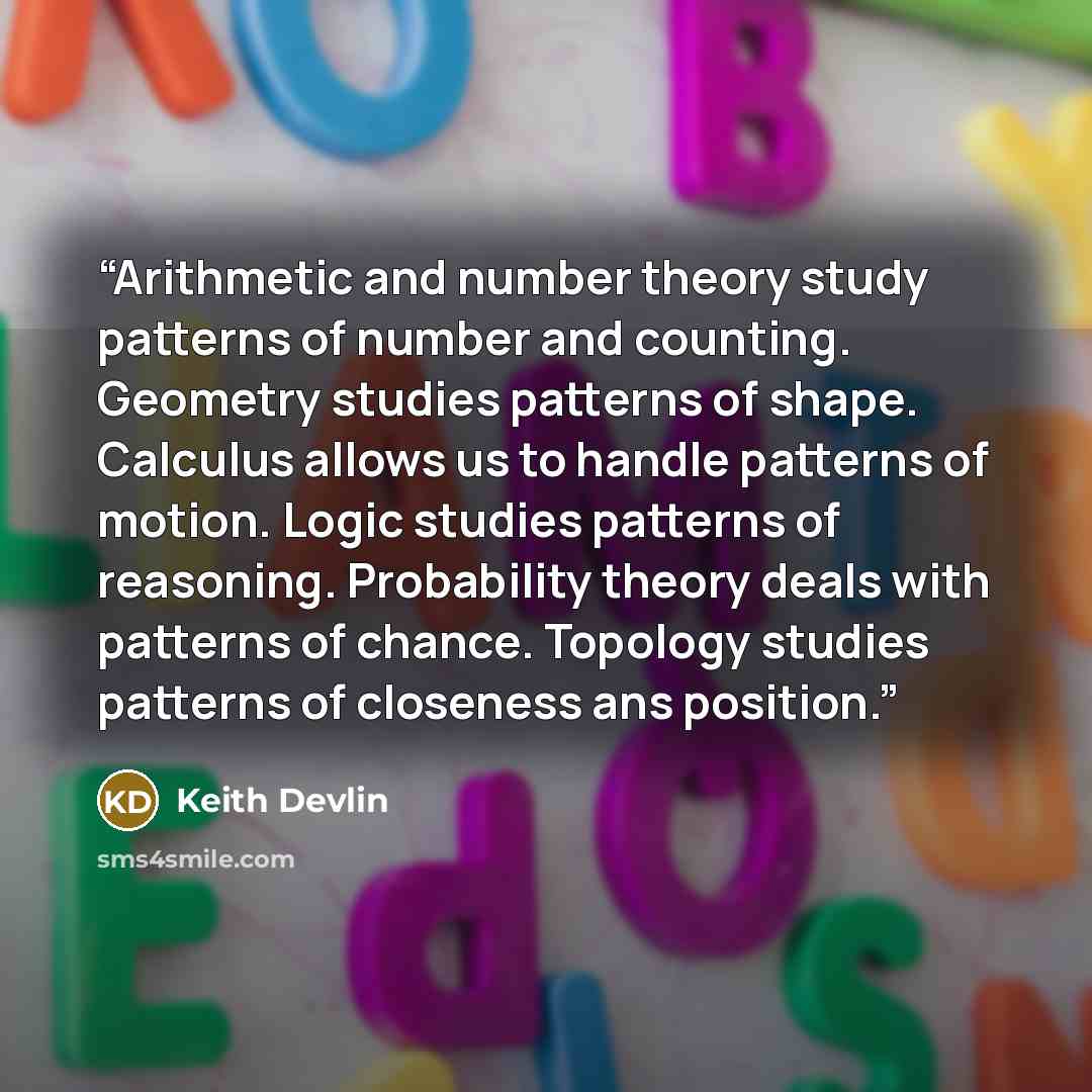 “Arithmetic and number theory study patterns of number and counting. Geometry studies patterns of shape. Calculus allows us to handle patterns of motion. Logic studies patterns of reasoning. Probability theory deals with patterns of chance. Topology studies patterns of closeness ans position.” quote by Keith Devlin
