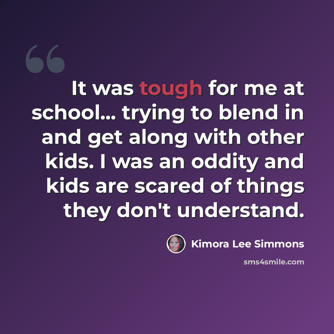 “It was tough for me at school... trying to blend in and get along with other kids. I was an oddity and kids are scared of things they don't understand.” quote by Kimora Lee Simmons