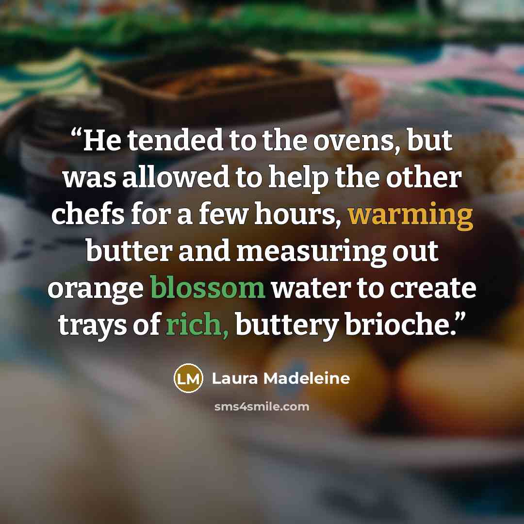 “He tended to the ovens, but was allowed to help the other chefs for a few hours, warming butter and measuring out orange blossom water to create trays of rich, buttery brioche.” quote by Laura Madeleine
