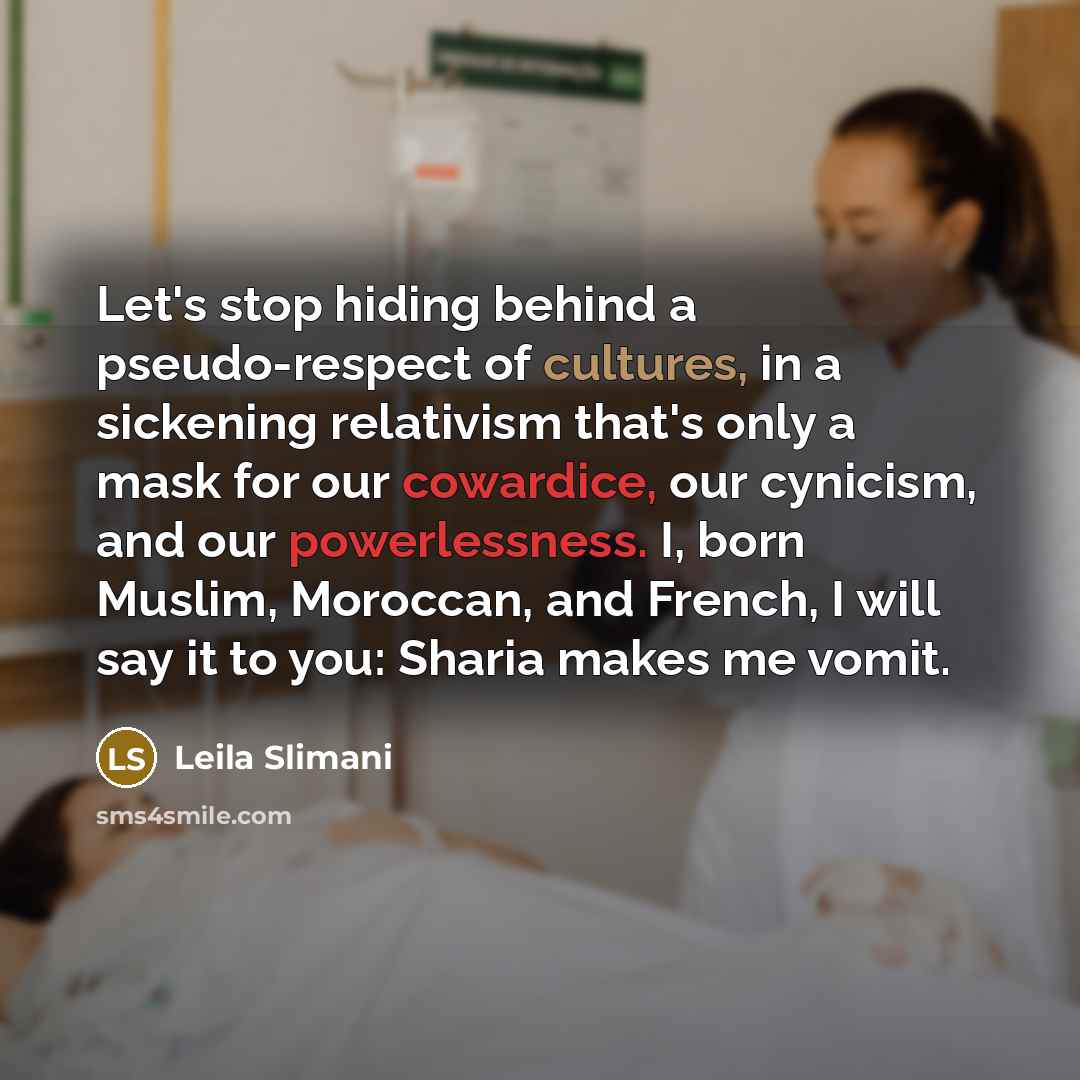 “Let's stop hiding behind a pseudo-respect of cultures, in a sickening relativism that's only a mask for our cowardice, our cynicism, and our powerlessness. I, born Muslim, Moroccan, and French, I will say it to you: Sharia makes me vomit.” quote by Leila Slimani