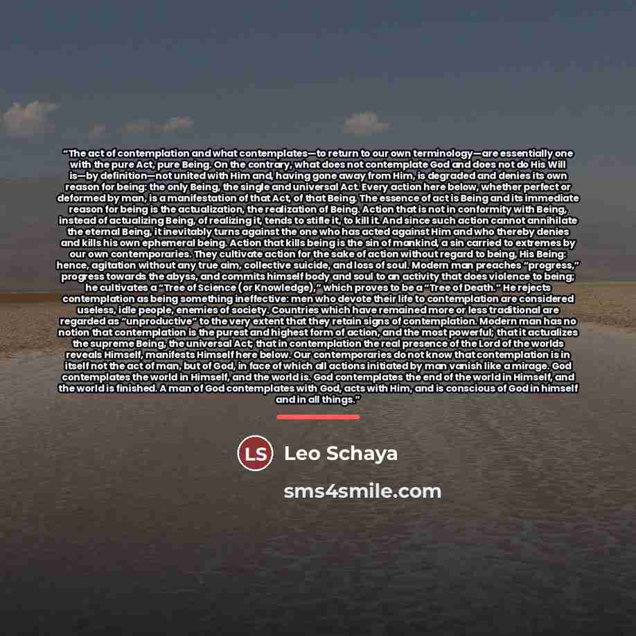 “The act of contemplation and what contemplates—to return to our own terminology—are essentially one with the pure Act, pure Being. On the contrary, what does not contemplate God and does not do His Will is—by definition—not united with Him and, having gone away from Him, is degraded and denies its…” quote by Leo Schaya