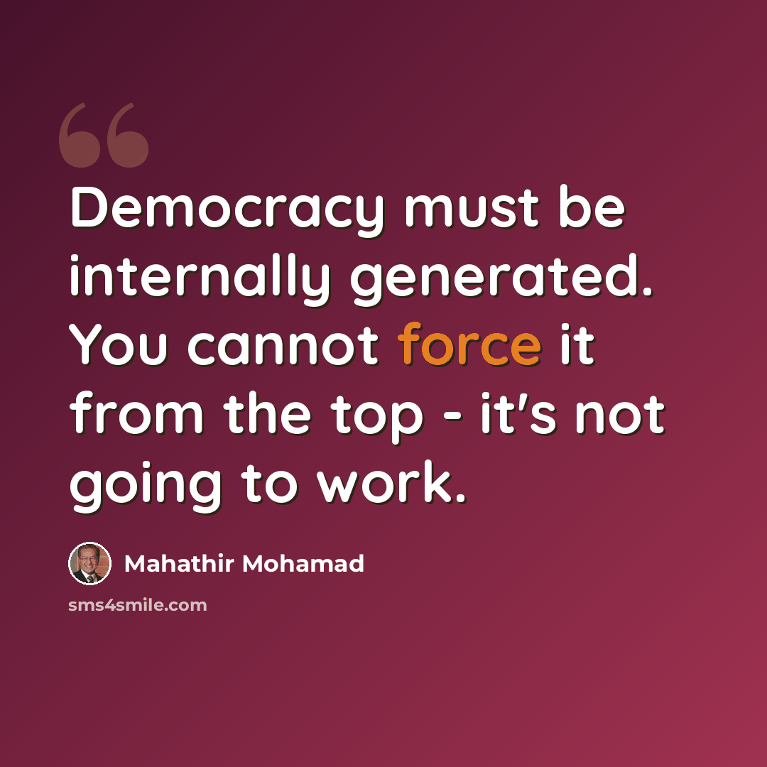 “Democracy must be internally generated. You cannot force it from the top - it's not going to work.” quote by Mahathir Mohamad