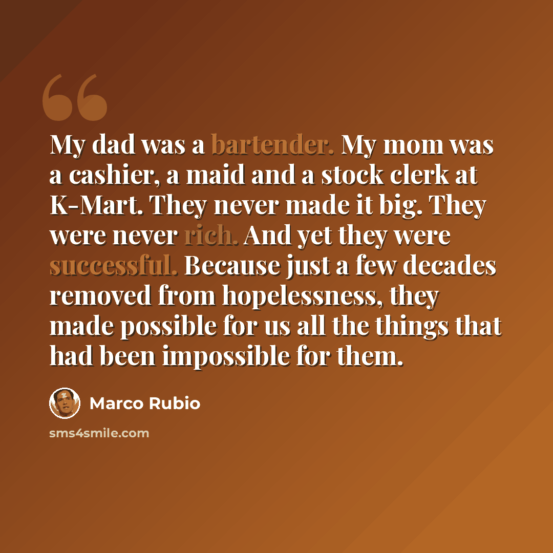 “My dad was a bartender. My mom was a cashier, a maid and a stock clerk at K-Mart. They never made it big. They were never rich. And yet they were successful. Because just a few decades removed from hopelessness, they made possible for us all the things that had been impossible for them.” quote by Marco Rubio