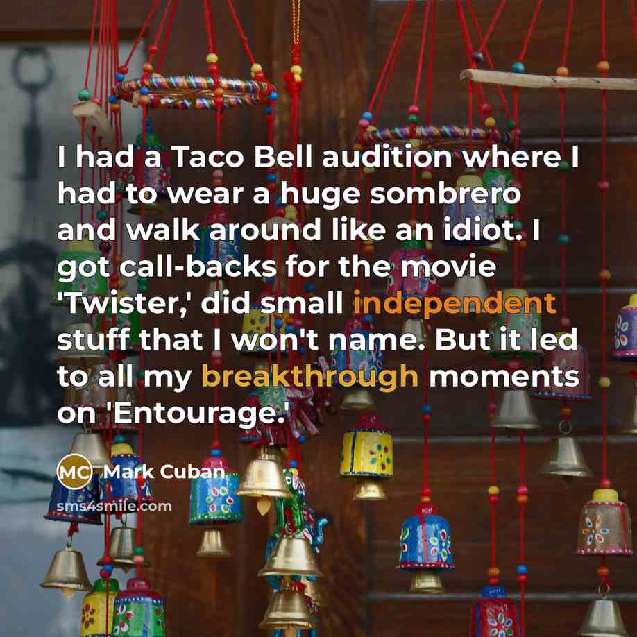 “I had a Taco Bell audition where I had to wear a huge sombrero and walk around like an idiot. I got call-backs for the movie 'Twister,' did small independent stuff that I won't name. But it led to all my breakthrough moments on 'Entourage.'” quote by Mark Cuban