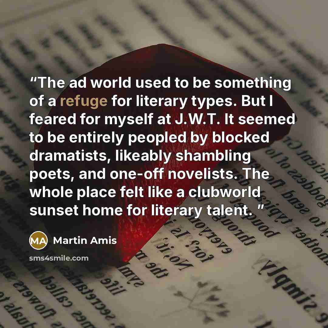 “The ad world used to be something of a refuge for literary types. But I feared for myself at J.W.T. It seemed to be entirely peopled by blocked dramatists, likeably shambling poets, and one-off novelists. The whole place felt like a clubworld sunset home for literary talent.” quote by Martin Amis