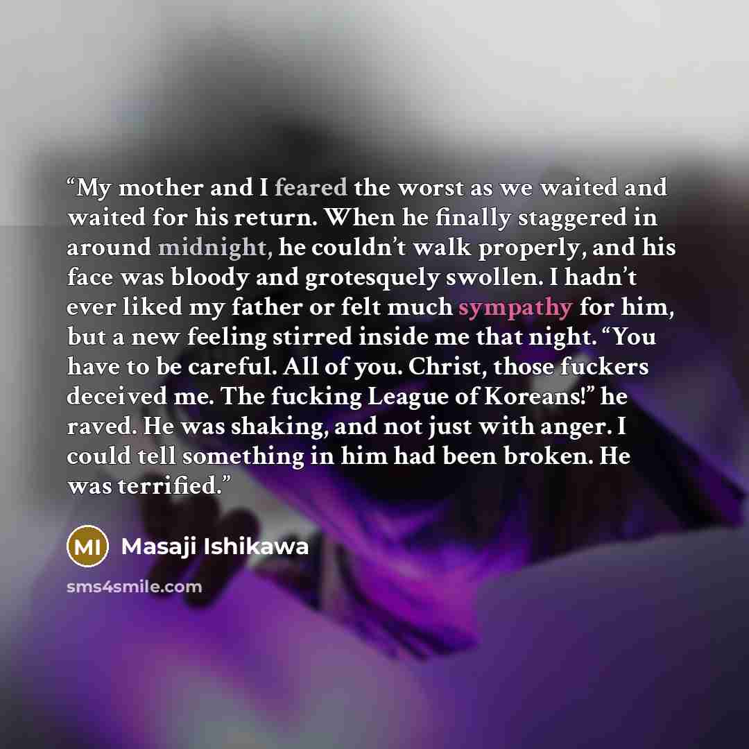 “My mother and I feared the worst as we waited and waited for his return. When he finally staggered in around midnight, he couldn’t walk properly, and his face was bloody and grotesquely swollen. I hadn’t ever liked my father or felt much sympathy for him, but a new feeling stirred inside me that…” quote by Masaji Ishikawa