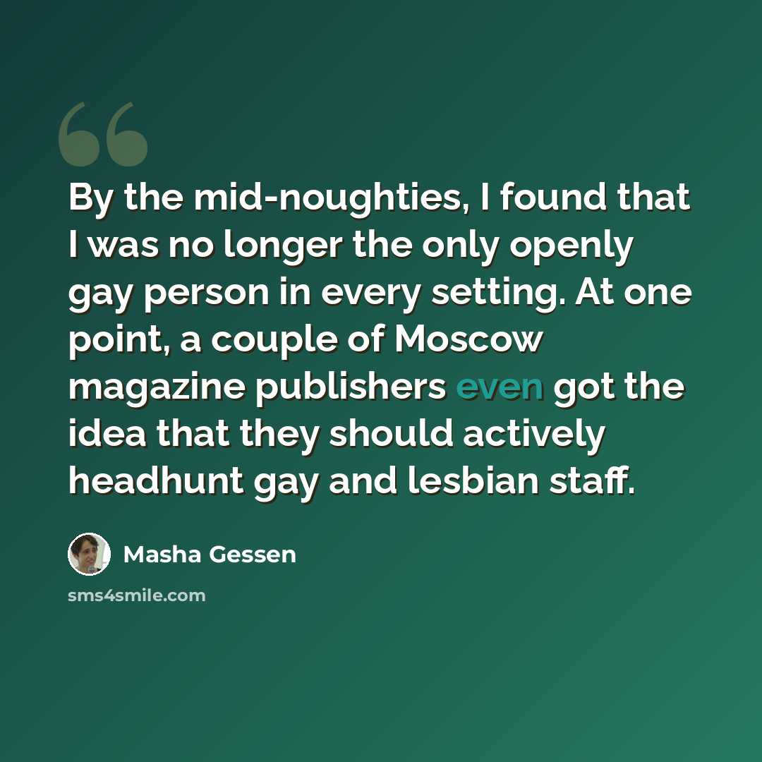“By the mid-noughties, I found that I was no longer the only openly gay person in every setting. At one point, a couple of Moscow magazine publishers even got the idea that they should actively headhunt gay and lesbian staff.” quote by Masha Gessen