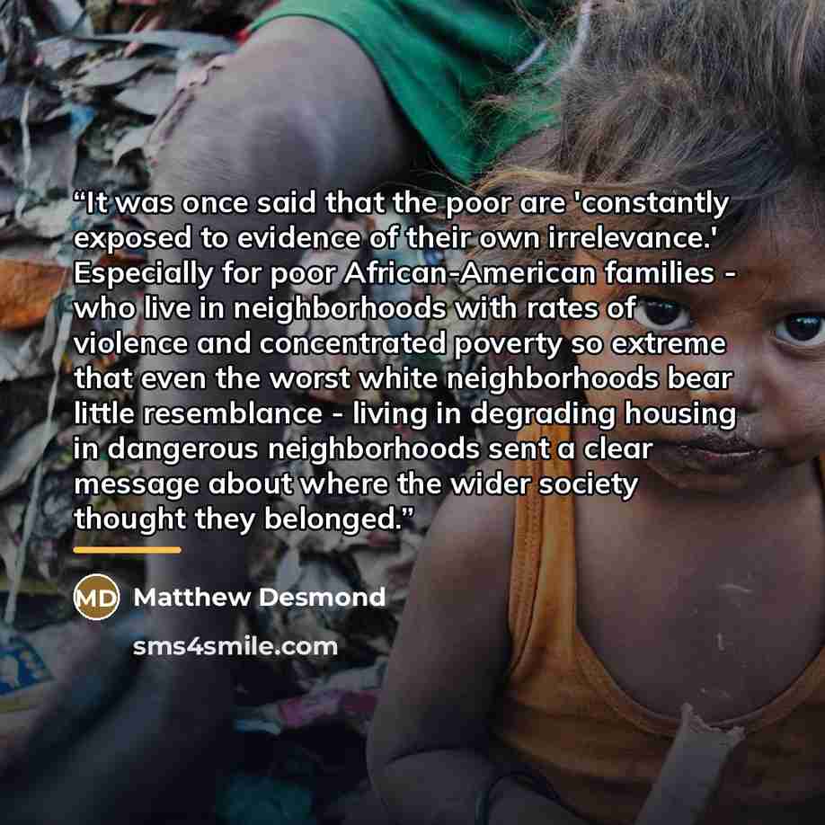 “It was once said that the poor are 'constantly exposed to evidence of their own irrelevance.' Especially for poor African-American families - who live in neighborhoods with rates of violence and concentrated poverty so extreme that even the worst white neighborhoods bear little resemblance…” quote by Matthew Desmond