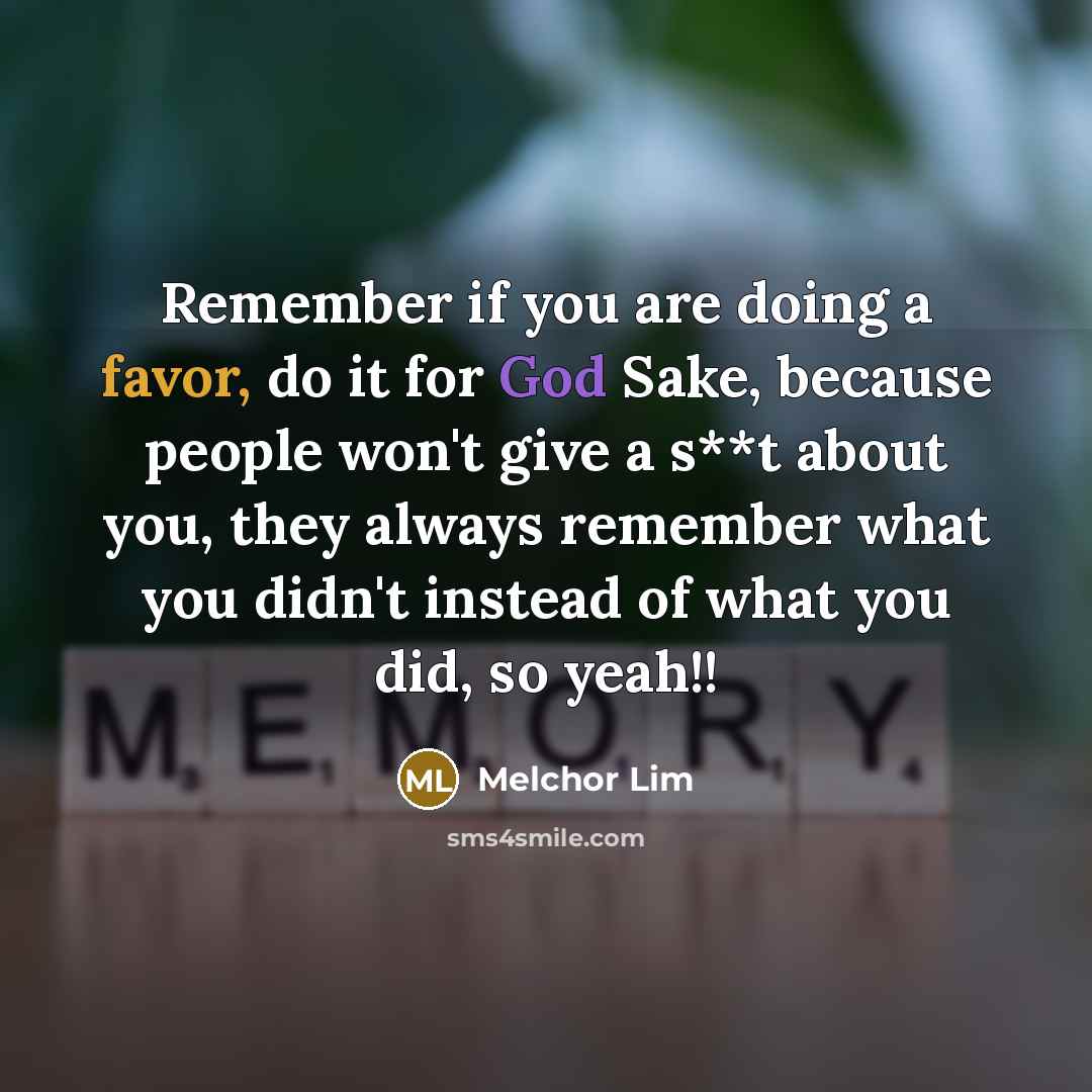“Remember if you are doing a favor, do it for God Sake, because people won't give a s**t about you, they always remember what you didn't instead of what you did, so yeah!!” quote by Melchor Lim