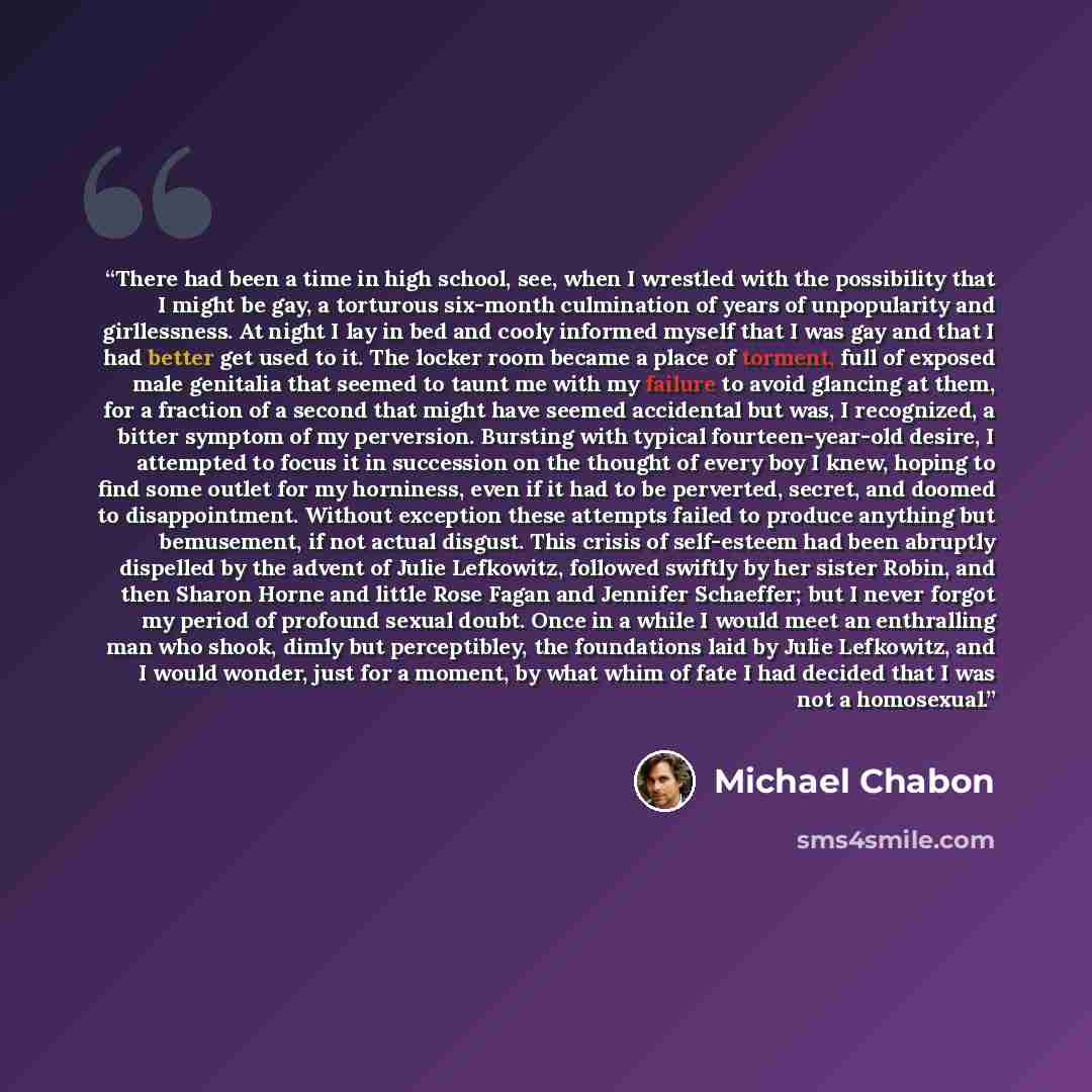 “There had been a time in high school, see, when I wrestled with the possibility that I might be gay, a torturous six-month culmination of years of unpopularity and girllessness. At night I lay in bed and cooly informed myself that I was gay and that I had better get used to it. The locker room…” quote by Michael Chabon