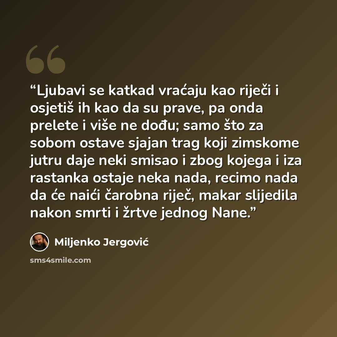 “Ljubavi se katkad vraćaju kao riječi i osjetiš ih kao da su prave, pa onda prelete i više ne dođu; samo što za sobom ostave sjajan trag koji zimskome jutru daje neki smisao i zbog kojega i iza rastanka ostaje neka nada, recimo nada da će naići čarobna riječ, makar slijedila nakon smrti i žrtve…” quote by Miljenko Jergović