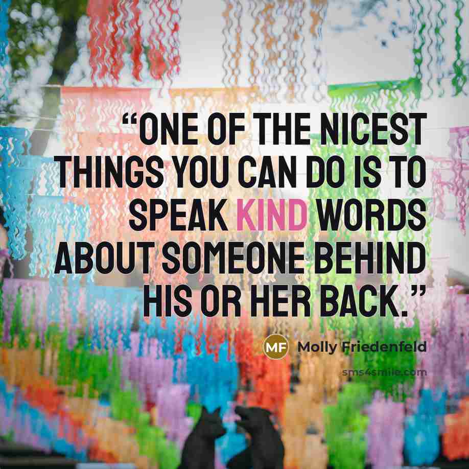 “One of the nicest things you can do is to speak kind words about someone behind his or her back.” quote by Molly Friedenfeld