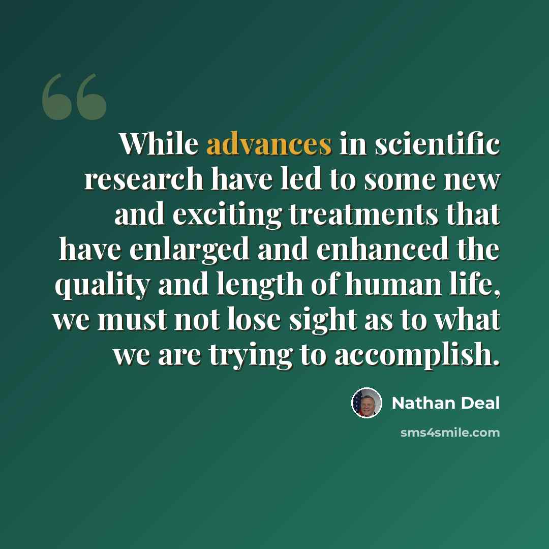 “While advances in scientific research have led to some new and exciting treatments that have enlarged and enhanced the quality and length of human life, we must not lose sight as to what we are trying to accomplish.” quote by Nathan Deal