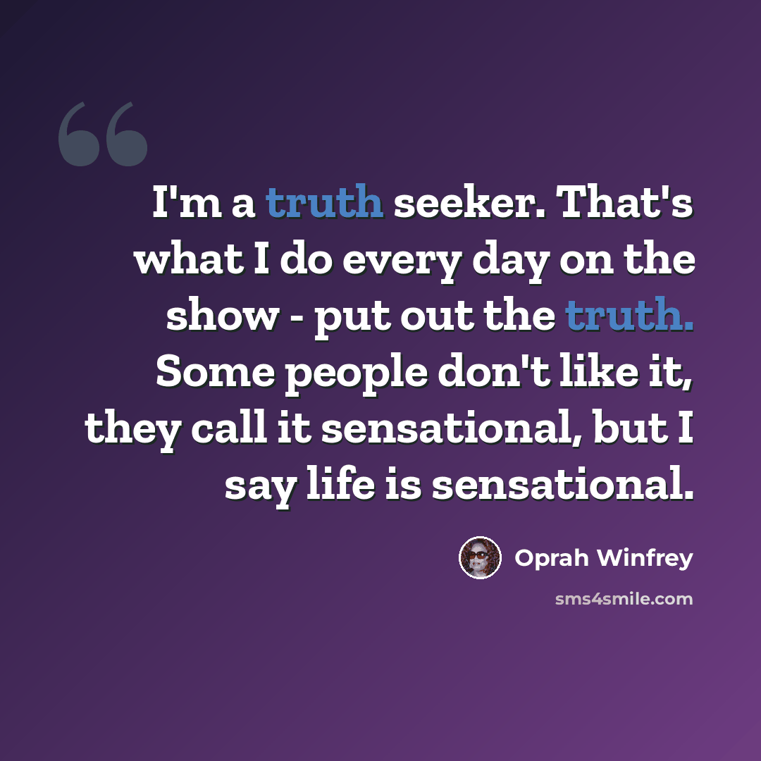 “I'm a truth seeker. That's what I do every day on the show - put out the truth. Some people don't like it, they call it sensational, but I say life is sensational.” quote by Oprah Winfrey