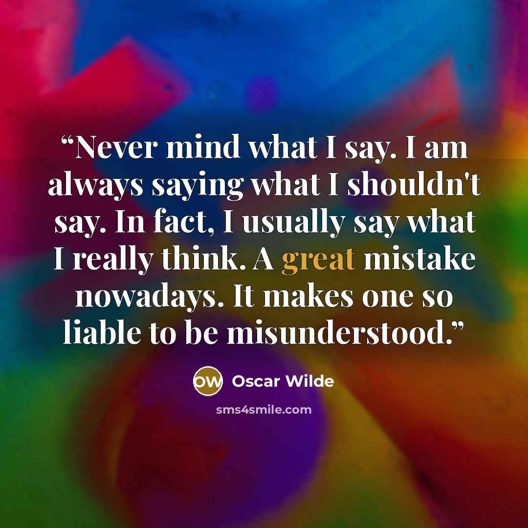 “Never mind what I say. I am always saying what I shouldn't say. In fact, I usually say what I really think. A great mistake nowadays. It makes one so liable to be misunderstood.” quote by Oscar Wilde