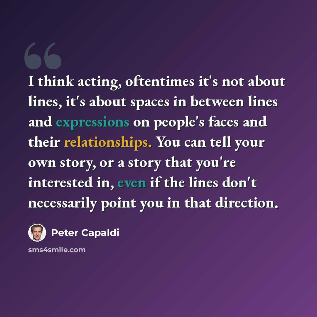 “I think acting, oftentimes it's not about lines, it's about spaces in between lines and expressions on people's faces and their relationships. You can tell your own story, or a story that you're interested in, even if the lines don't necessarily point you in that direction.” quote by Peter Capaldi