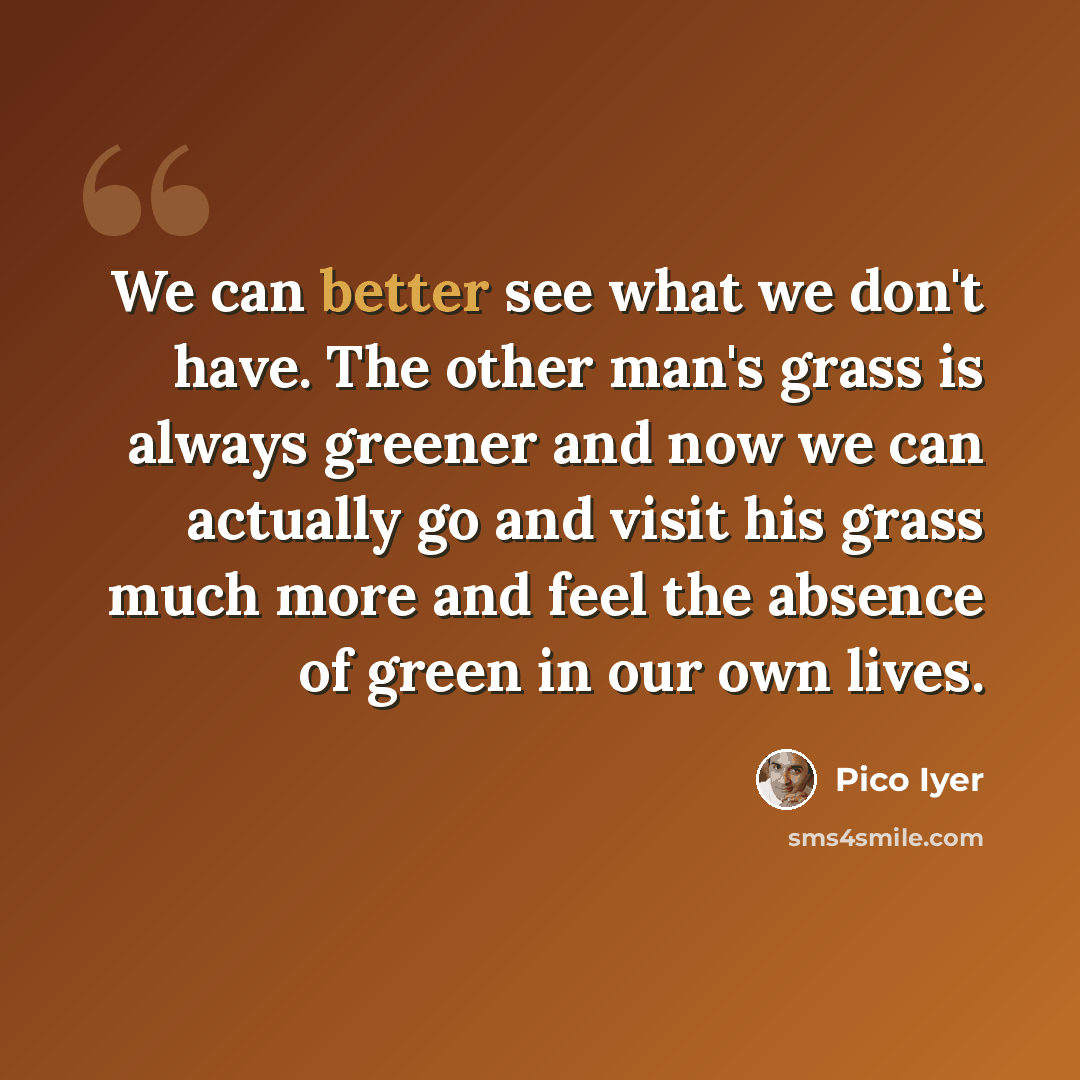“We can better see what we don't have. The other man's grass is always greener and now we can actually go and visit his grass much more and feel the absence of green in our own lives.” quote by Pico Iyer