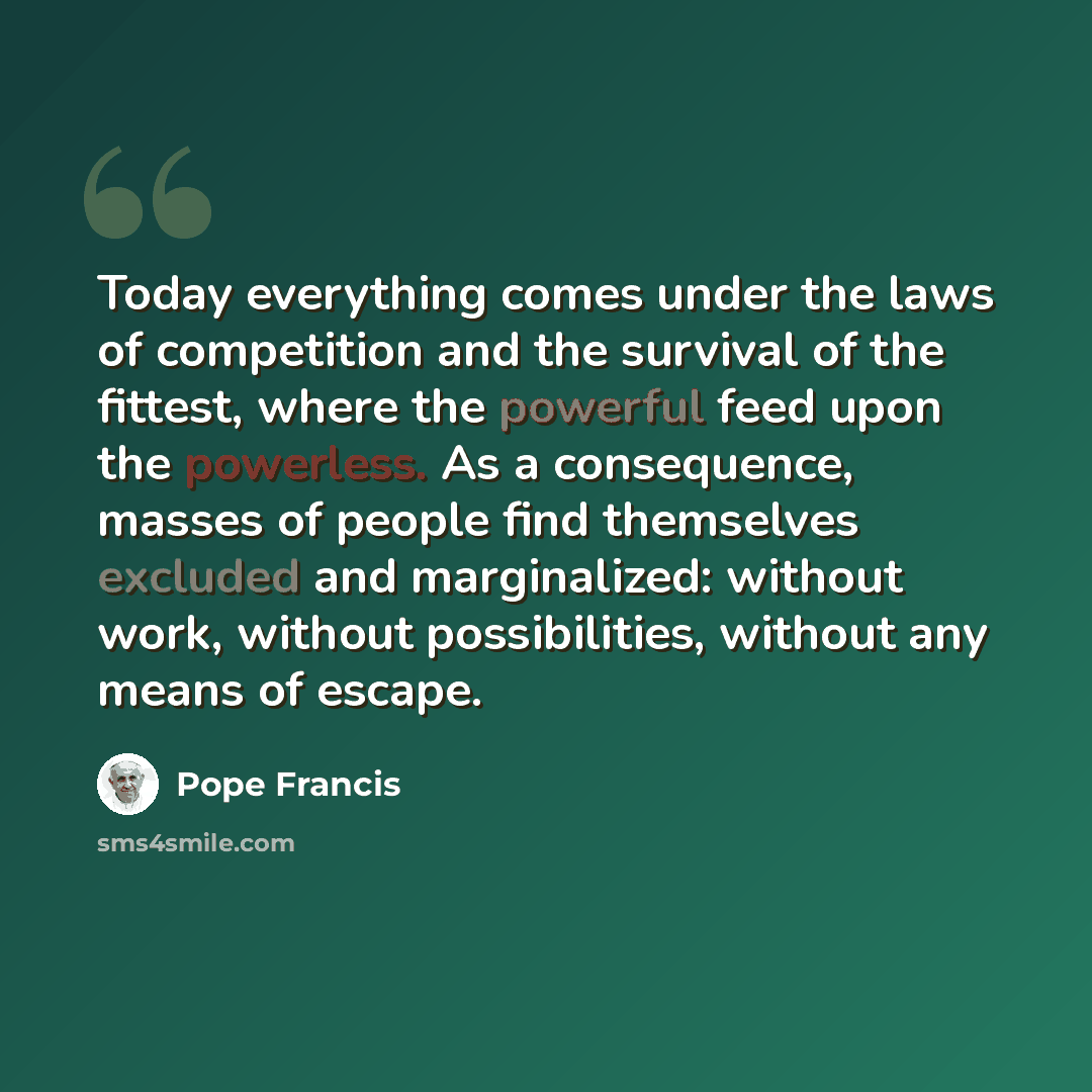 “Today everything comes under the laws of competition and the survival of the fittest, where the powerful feed upon the powerless. As a consequence, masses of people find themselves excluded and marginalized: without work, without possibilities, without any means of escape.” quote by Pope Francis