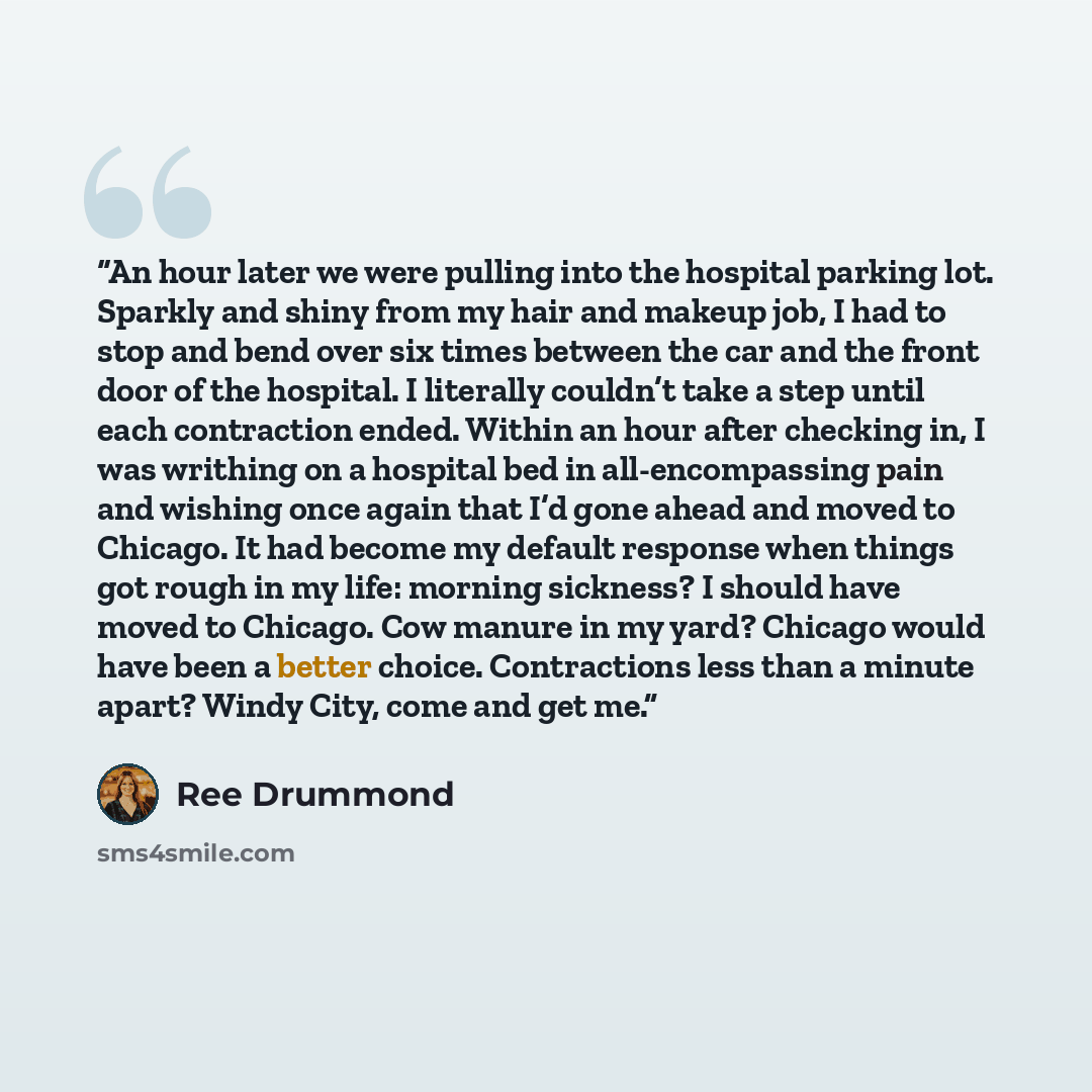 “An hour later we were pulling into the hospital parking lot. Sparkly and shiny from my hair and makeup job, I had to stop and bend over six times between the car and the front door of the hospital. I literally couldn’t take a step until each contraction ended. Within an hour after checking in, I…” quote by Ree Drummond