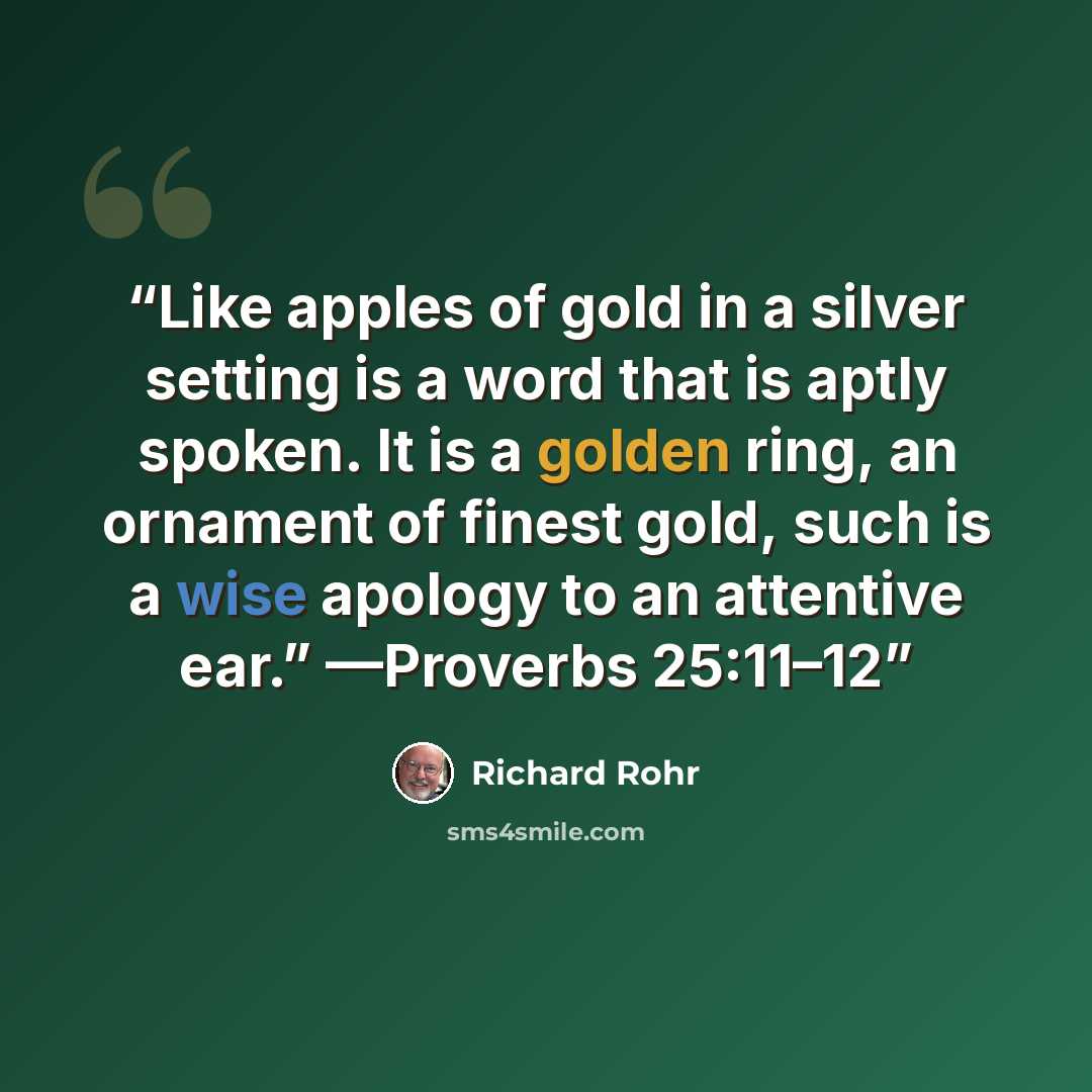 “Like apples of gold in a silver setting is a word that is aptly spoken. It is a golden ring, an ornament of finest gold, such is a wise apology to an attentive ear.” —Proverbs 25:11–12” quote by Richard Rohr
