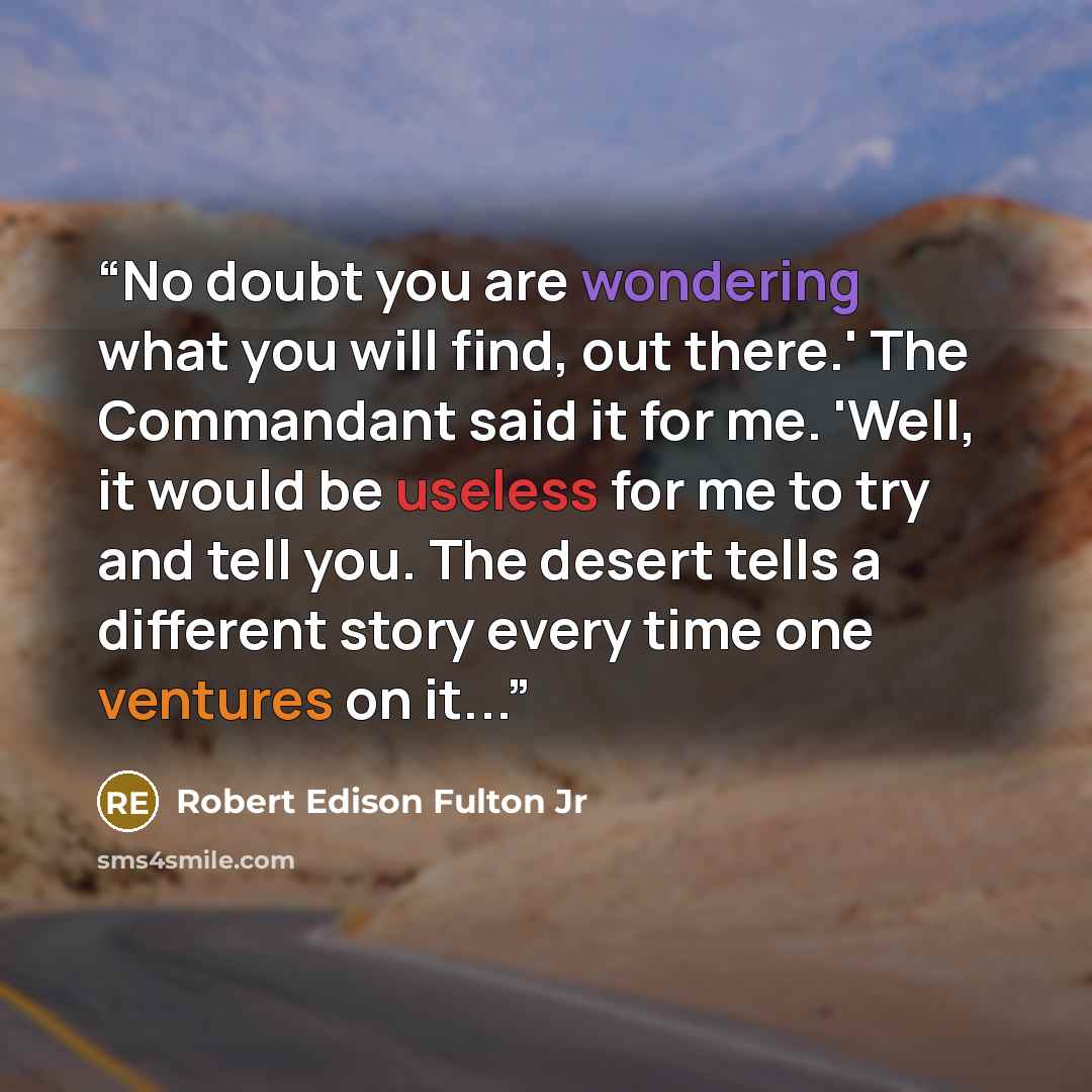 “No doubt you are wondering what you will find, out there.' The Commandant said it for me. 'Well, it would be useless for me to try and tell you. The desert tells a different story every time one ventures on it...” quote by Robert Edison Fulton Jr