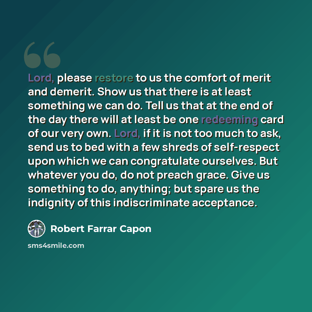 “Lord, please restore to us the comfort of merit and demerit. Show us that there is at least something we can do. Tell us that at the end of the day there will at least be one redeeming card of our very own. Lord, if it is not too much to ask, send us to bed with a few shreds of self-respect upon…” quote by Robert Farrar Capon