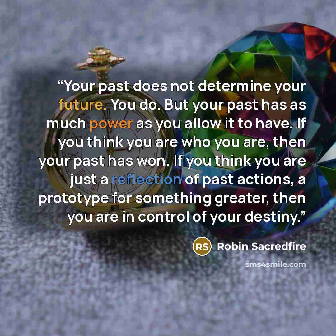 “Your past does not determine your future. You do. But your past has as much power as you allow it to have. If you think you are who you are, then your past has won. If you think you are just a reflection of past actions, a prototype for something greater, then you are in control of your destiny.” quote by Robin Sacredfire