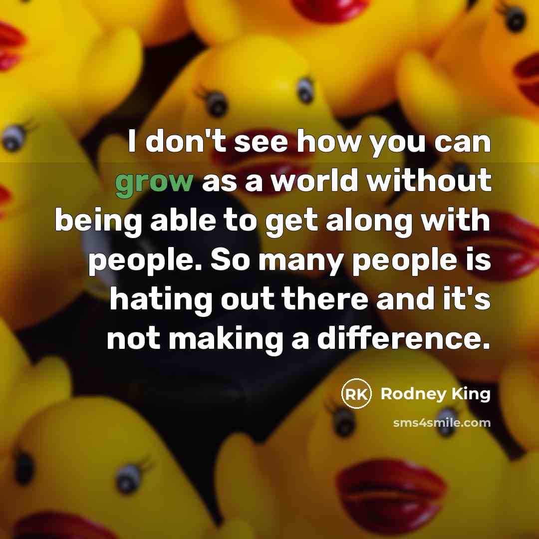 “I don't see how you can grow as a world without being able to get along with people. So many people is hating out there and it's not making a difference.” quote by Rodney King