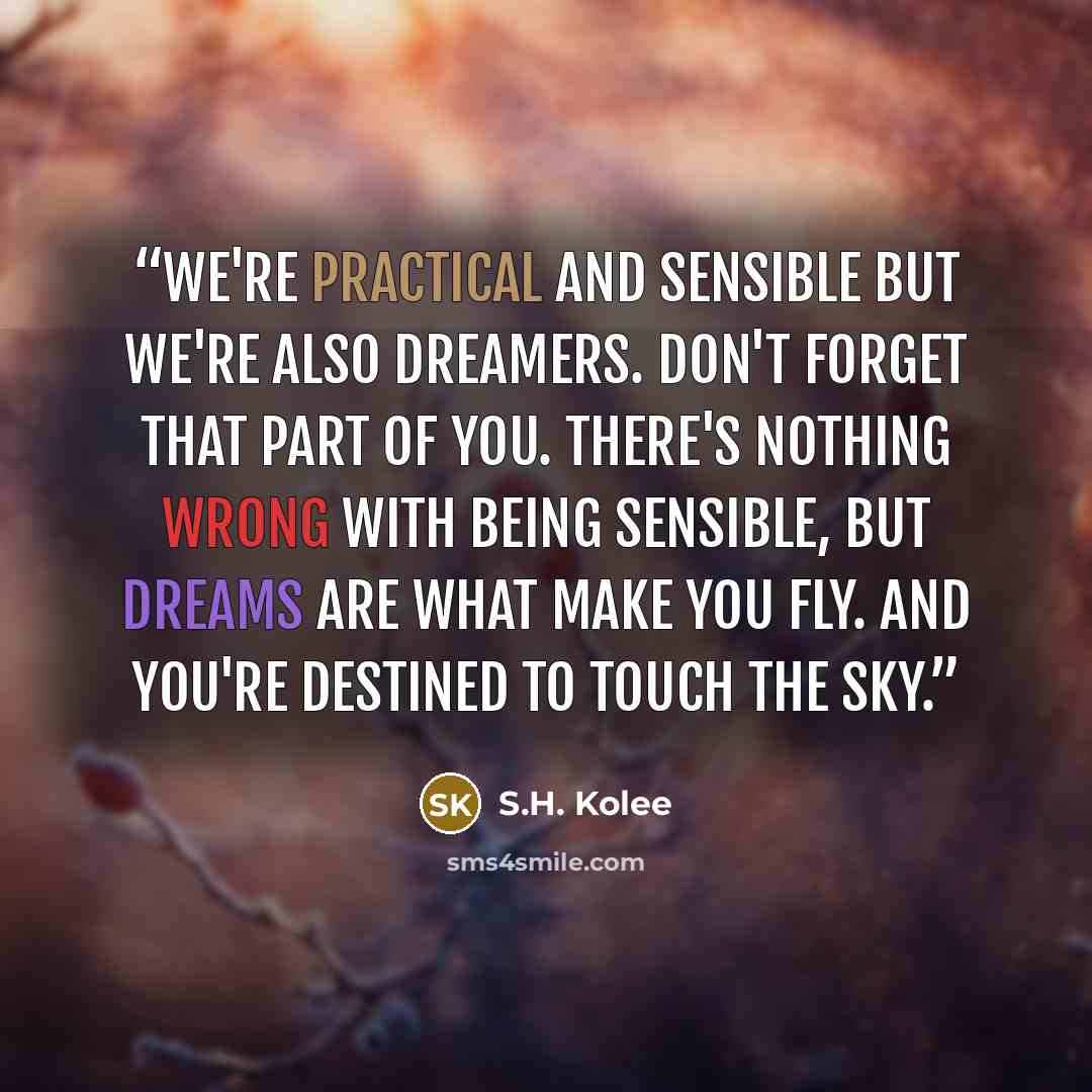 “We're practical and sensible but we're also dreamers. Don't forget that part of you. There's nothing wrong with being sensible, but dreams are what make you fly. And you're destined to touch the sky.” quote by S.H. Kolee