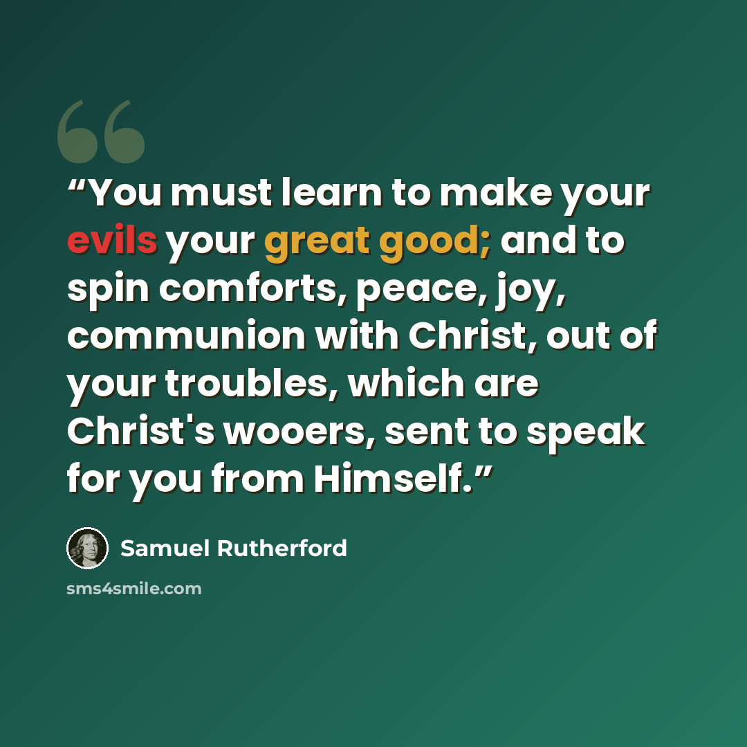 “You must learn to make your evils your great good; and to spin comforts, peace, joy, communion with Christ, out of your troubles, which are Christ's wooers, sent to speak for you from Himself.” quote by Samuel Rutherford