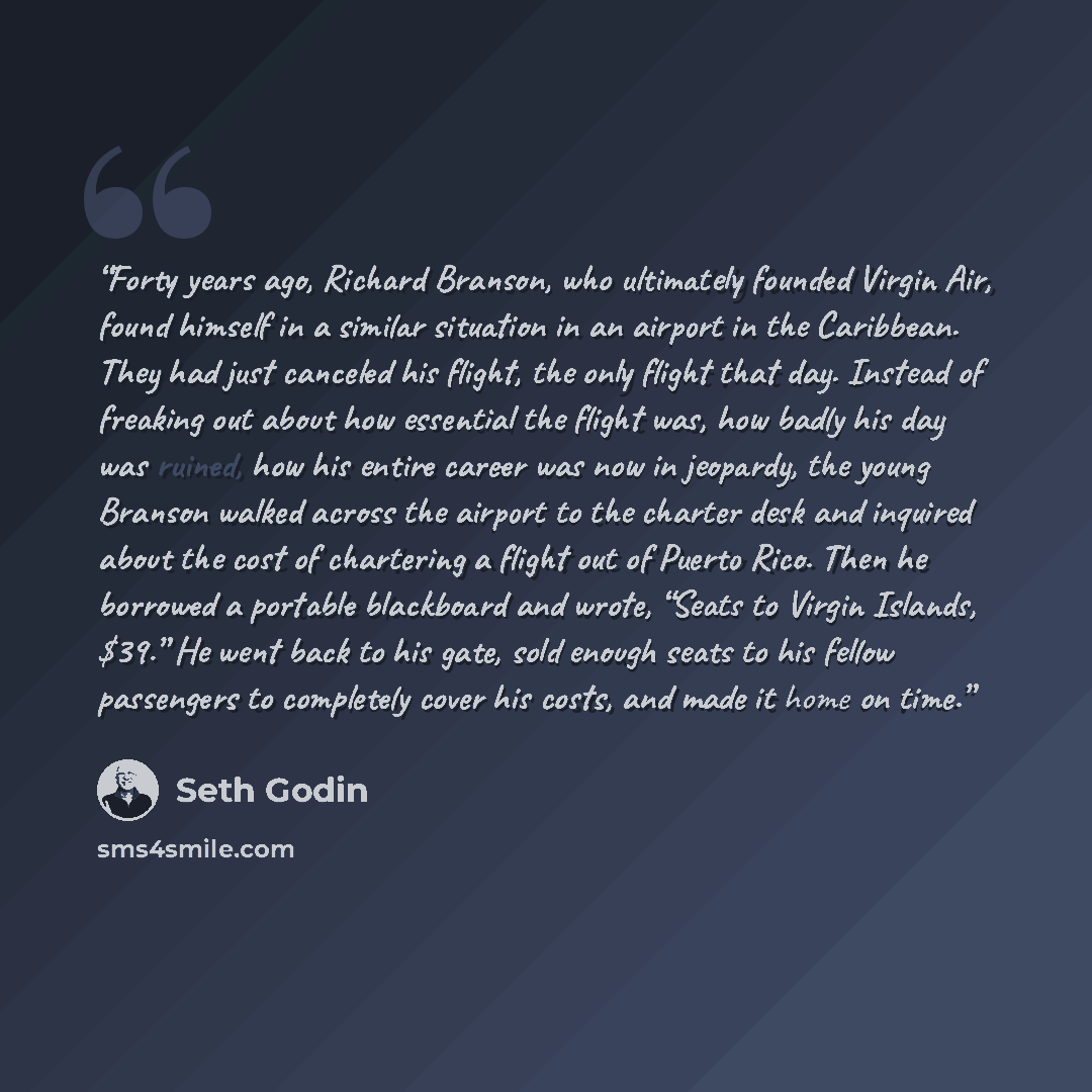 “Forty years ago, Richard Branson, who ultimately founded Virgin Air, found himself in a similar situation in an airport in the Caribbean. They had just canceled his flight, the only flight that day. Instead of freaking out about how essential the flight was, how badly his day was ruined, how his…” quote by Seth Godin