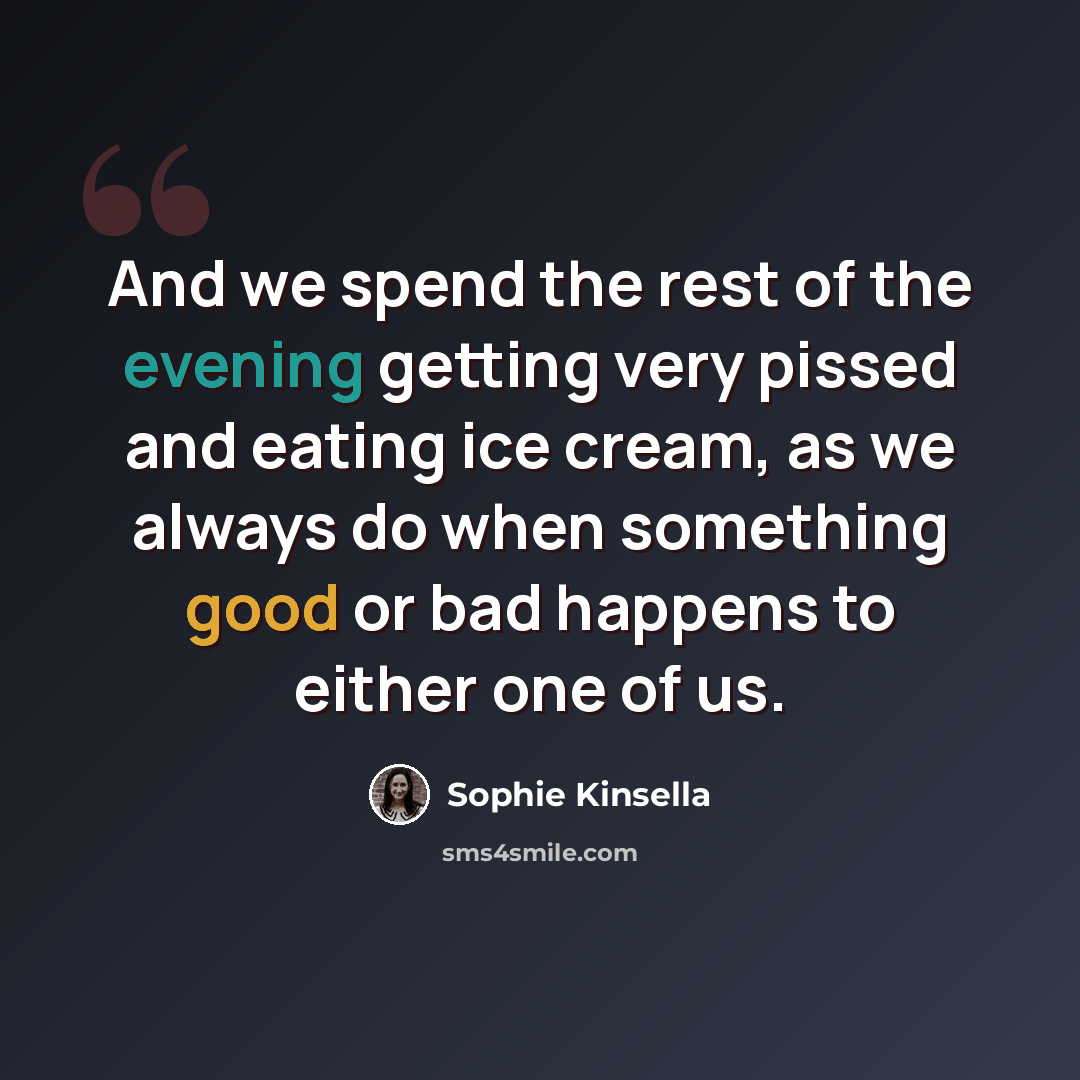 “And we spend the rest of the evening getting very pissed and eating ice cream, as we always do when something good or bad happens to either one of us.” quote by Sophie Kinsella
