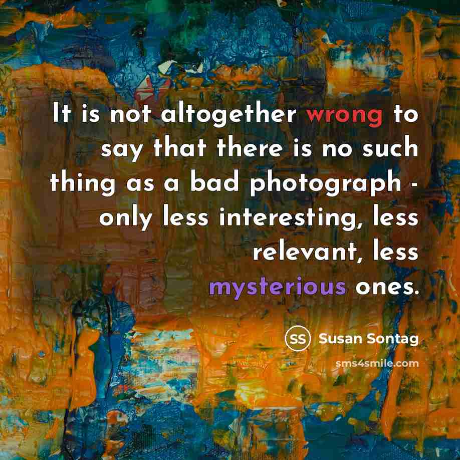 “It is not altogether wrong to say that there is no such thing as a bad photograph - only less interesting, less relevant, less mysterious ones.” quote by Susan Sontag