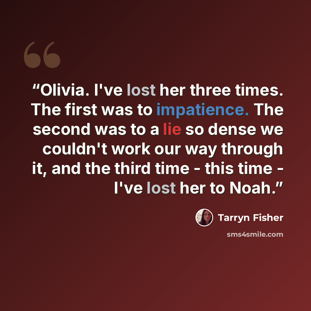 “Olivia. I've lost her three times. The first was to impatience. The second was to a lie so dense we couldn't work our way through it, and the third time - this time - I've lost her to Noah.” quote by Tarryn Fisher