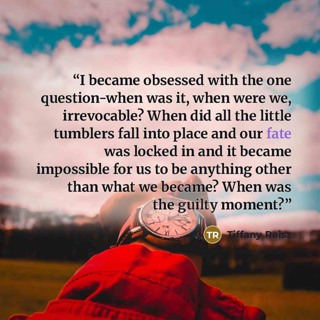 “I became obsessed with the one question-when was it, when were we, irrevocable? When did all the little tumblers fall into place and our fate was locked in and it became impossible for us to be anything other than what we became? When was the guilty moment?” quote by Tiffany Reisz