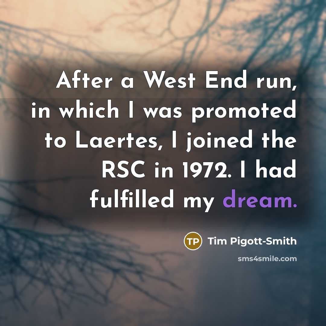 “After a West End run, in which I was promoted to Laertes, I joined the RSC in 1972. I had fulfilled my dream.” quote by Tim Pigott-Smith