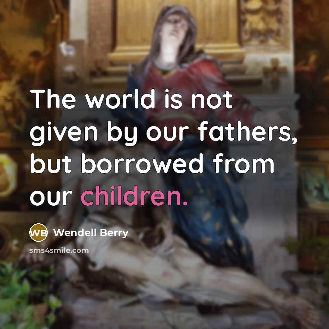 “The world is not given by our fathers, but borrowed from our children.” quote by Wendell Berry