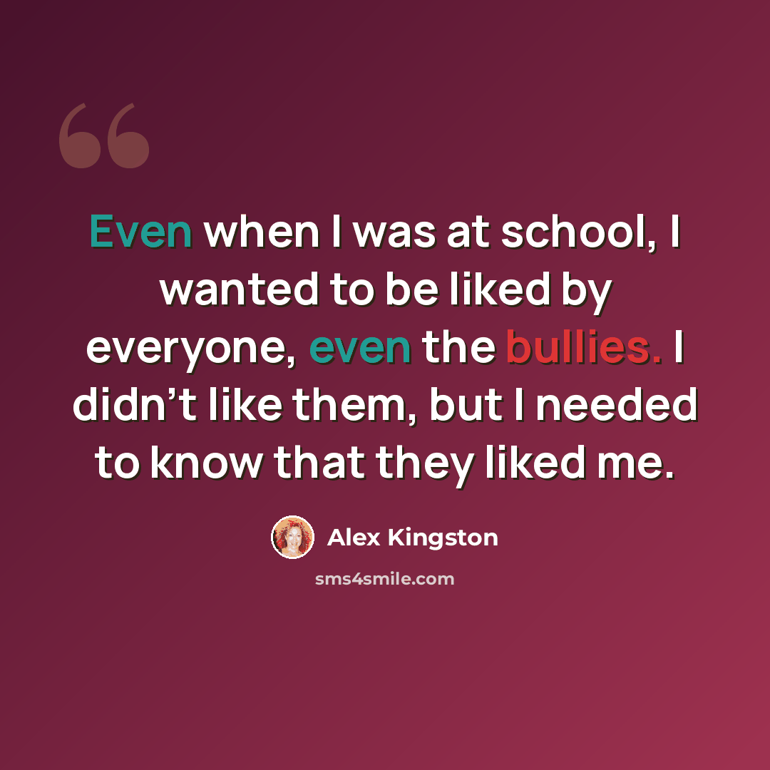 “Even when I was at school, I wanted to be liked by everyone, even the bullies. I didn't like them, but I needed to know that they liked me.” quote by Alex Kingston