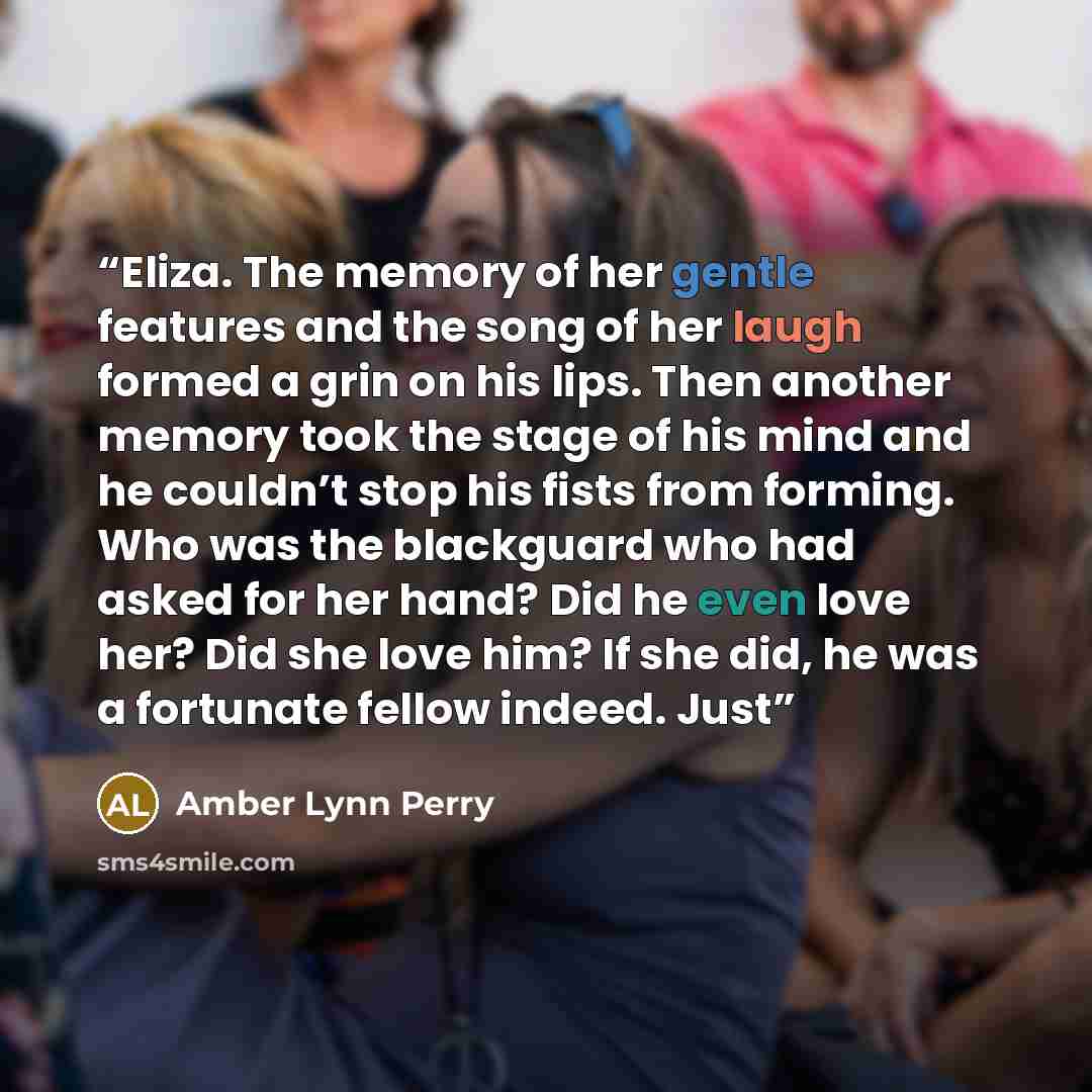 “Eliza. The memory of her gentle features and the song of her laugh formed a grin on his lips. Then another memory took the stage of his mind and he couldn’t stop his fists from forming. Who was the blackguard who had asked for her hand? Did he even love her? Did she love him? If she did, he was a…” quote by Amber Lynn Perry