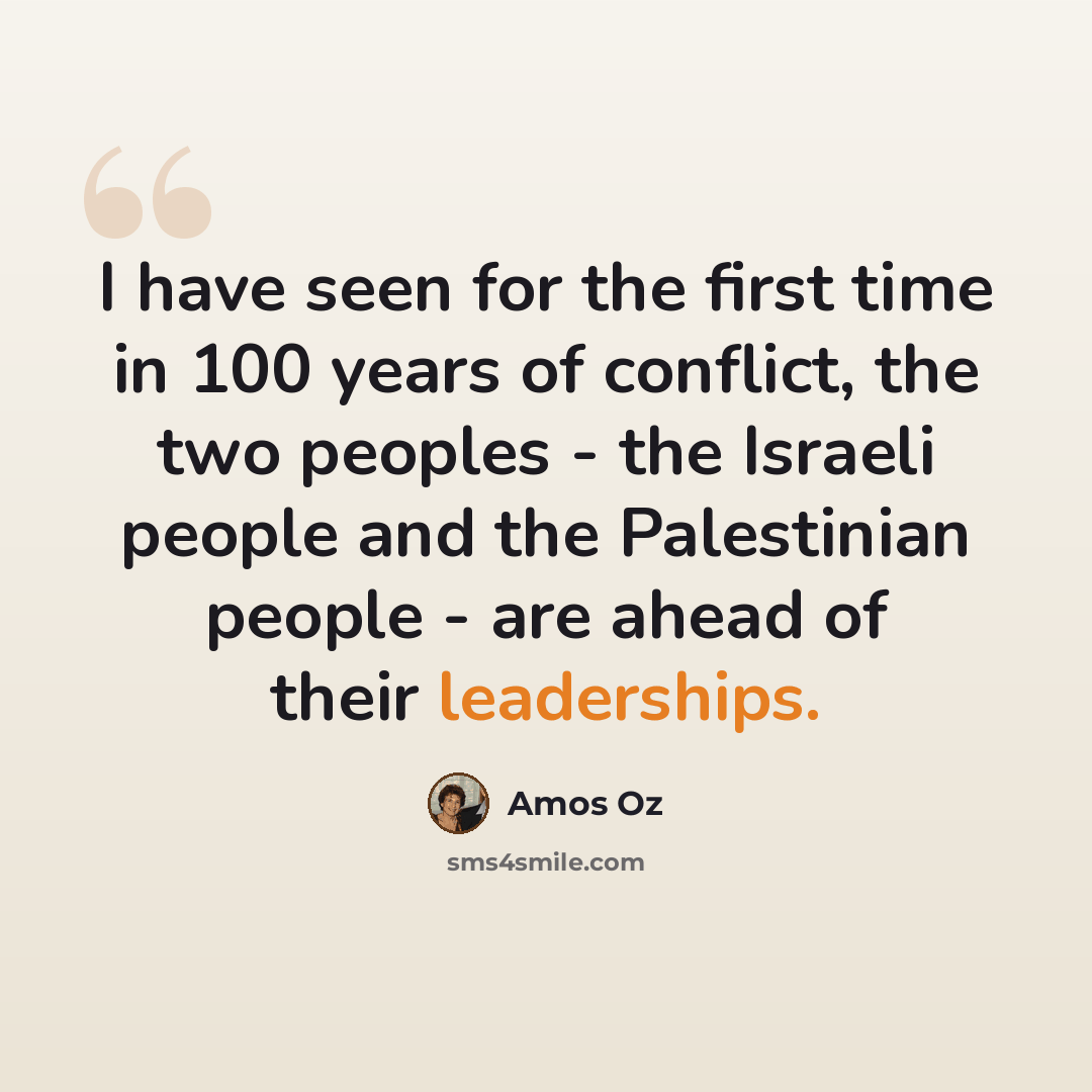 “I have seen for the first time in 100 years of conflict, the two peoples - the Israeli people and the Palestinian people - are ahead of their leaderships.” quote by Amos Oz
