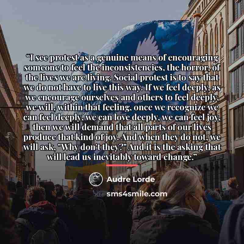 “I see protest as a genuine means of encouraging someone to feel the inconsistencies, the horror, of the lives we are living. Social protest is to say that we do not have to live this way. If we feel deeply, as we encourage ourselves and others to feel deeply, we will, within that feeling, once we…” quote by Audre Lorde