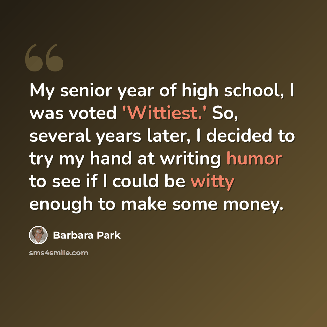 “My senior year of high school, I was voted 'Wittiest.' So, several years later, I decided to try my hand at writing humor to see if I could be witty enough to make some money.” quote by Barbara Park