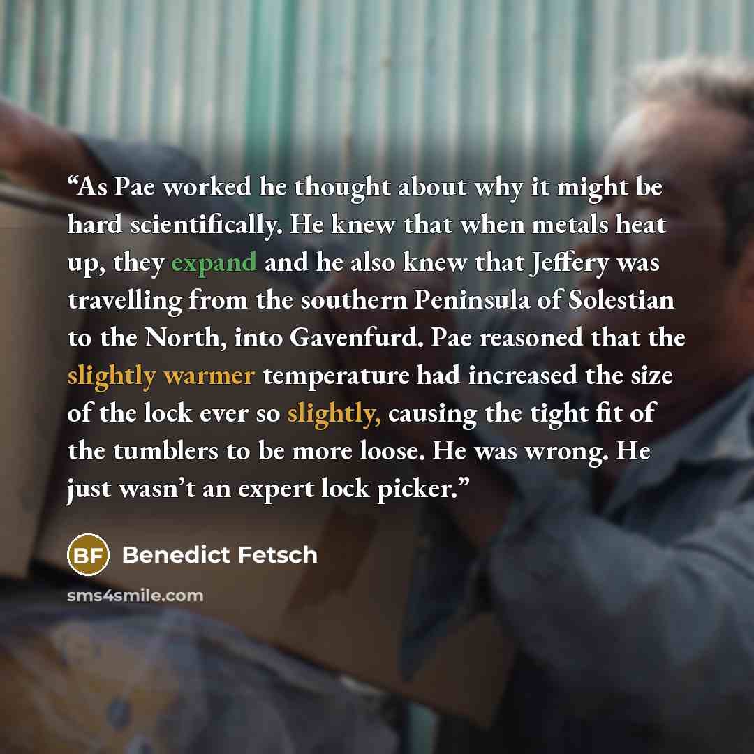 “As Pae worked he thought about why it might be hard scientifically. He knew that when metals heat up, they expand and he also knew that Jeffery was travelling from the southern Peninsula of Solestian to the North, into Gavenfurd. Pae reasoned that the slightly warmer temperature had increased the…” quote by Benedict Fetsch