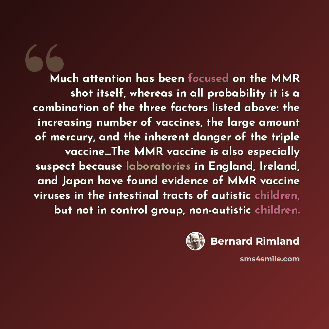 “Much attention has been focused on the MMR shot itself, whereas in all probability it is a combination of the three factors listed above: the increasing number of vaccines, the large amount of mercury, and the inherent danger of the triple vaccine…The MMR vaccine is also especially suspect because…” quote by Bernard Rimland