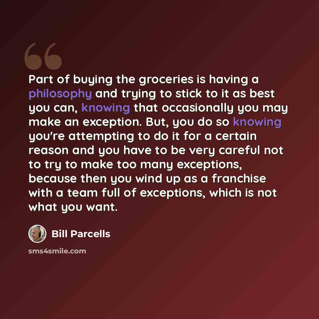“Part of buying the groceries is having a philosophy and trying to stick to it as best you can, knowing that occasionally you may make an exception. But, you do so knowing you're attempting to do it for a certain reason and you have to be very careful not to try to make too many exceptions, because…” quote by Bill Parcells