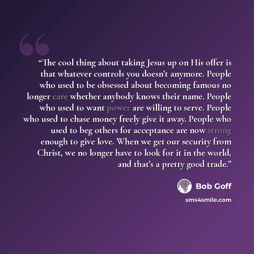 “The cool thing about taking Jesus up on His offer is that whatever controls you doesn’t anymore. People who used to be obsessed about becoming famous no longer care whether anybody knows their name. People who used to want power are willing to serve. People who used to chase money freely give it…” quote by Bob Goff