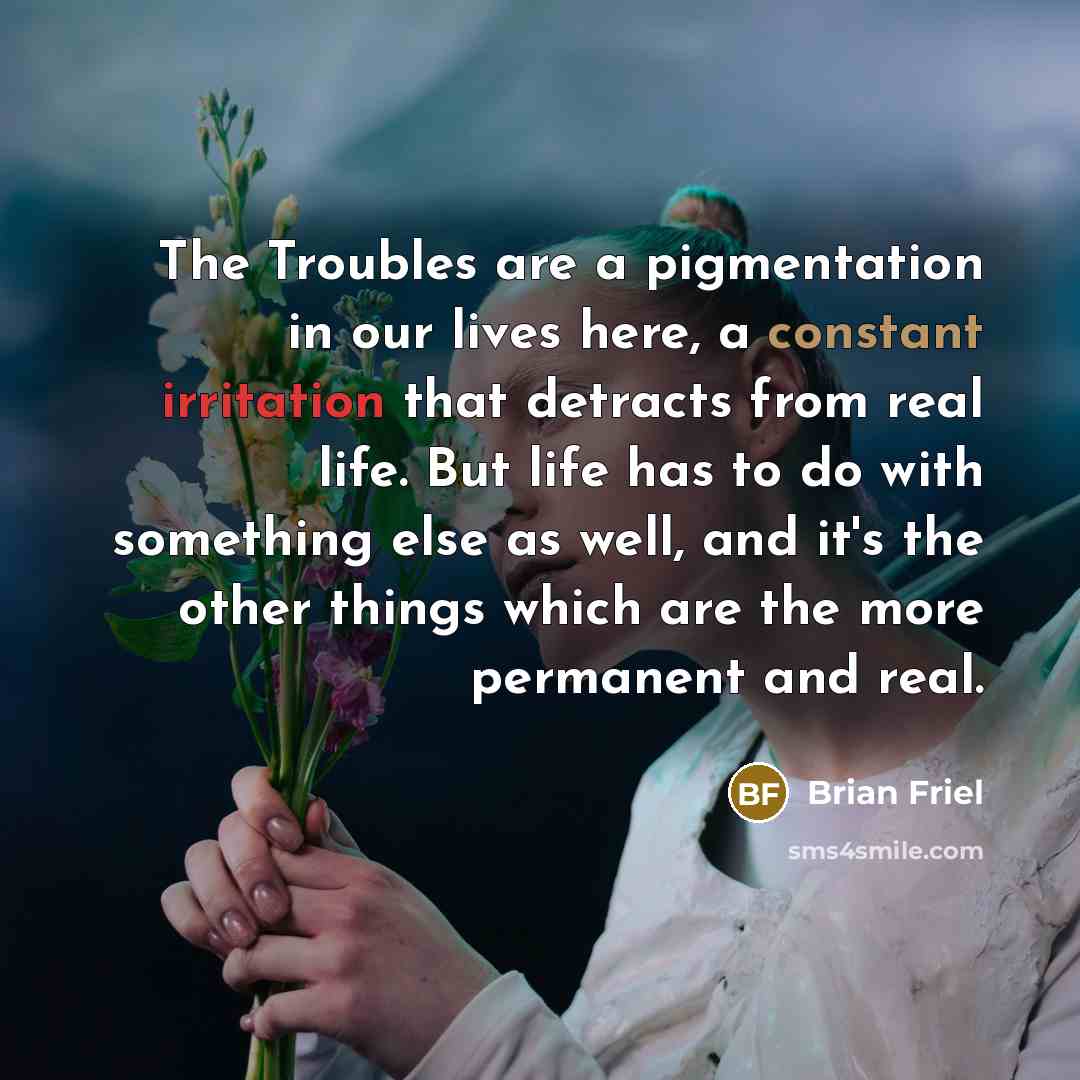 “The Troubles are a pigmentation in our lives here, a constant irritation that detracts from real life. But life has to do with something else as well, and it's the other things which are the more permanent and real.” quote by Brian Friel