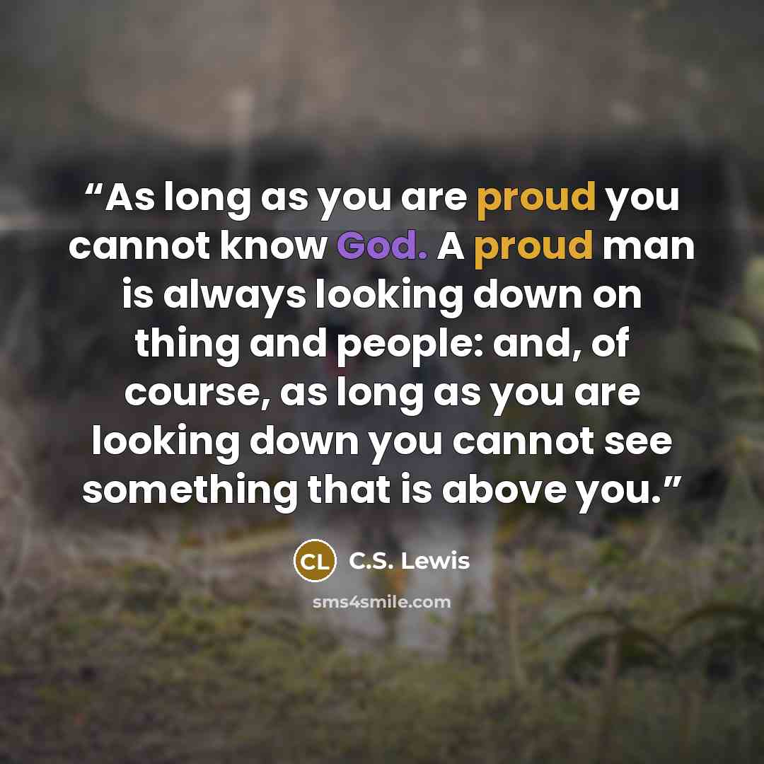 “As long as you are proud you cannot know God. A proud man is always looking down on thing and people: and, of course, as long as you are looking down you cannot see something that is above you.” quote by C.S. Lewis